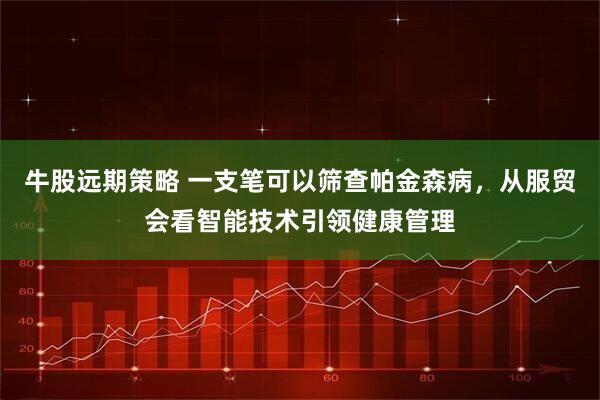 牛股远期策略 一支笔可以筛查帕金森病，从服贸会看智能技术引领健康管理