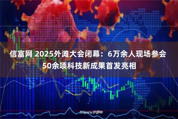 信富网 2025外滩大会闭幕：6万余人现场参会 50余项科技新成果首发亮相
