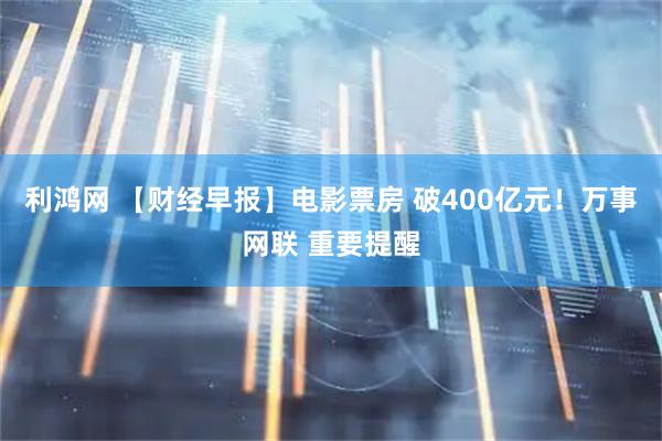 利鸿网 【财经早报】电影票房 破400亿元！万事网联 重要提醒