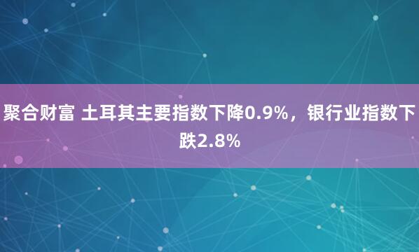 聚合财富 土耳其主要指数下降0.9%，银行业指数下跌2.8%