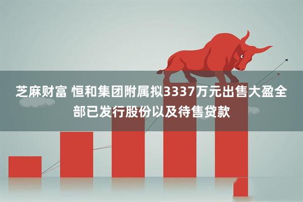 芝麻财富 恒和集团附属拟3337万元出售大盈全部已发行股份以及待售贷款