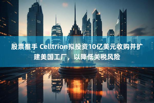 股票推手 Celltrion拟投资10亿美元收购并扩建美国工厂，以降低关税风险