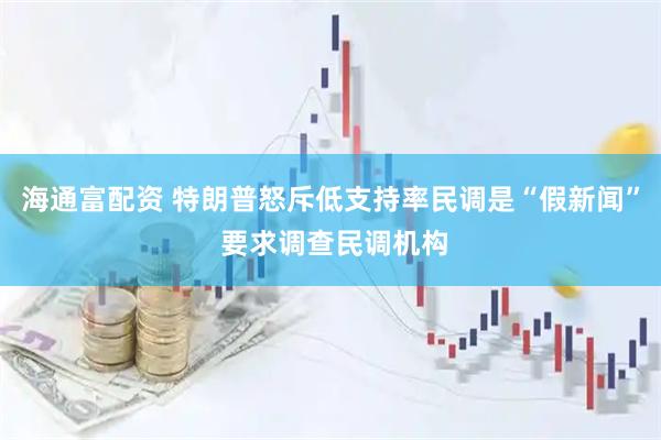 海通富配资 特朗普怒斥低支持率民调是“假新闻” 要求调查民调机构