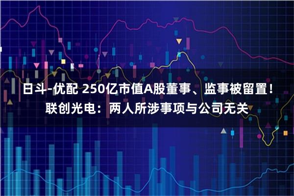 日斗-优配 250亿市值A股董事、监事被留置！联创光电：两人所涉事项与公司无关
