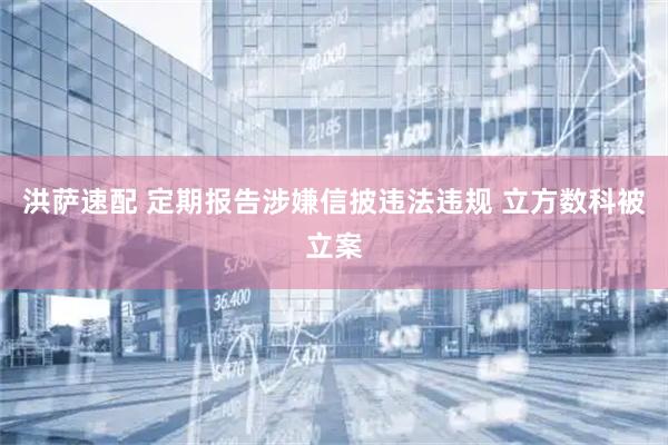 洪萨速配 定期报告涉嫌信披违法违规 立方数科被立案