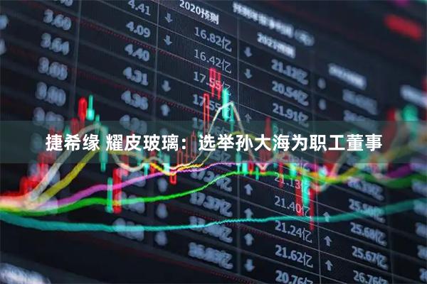 捷希缘 耀皮玻璃：选举孙大海为职工董事