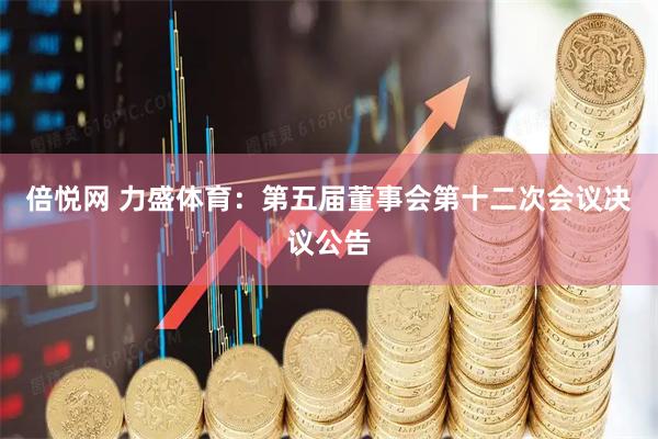 倍悦网 力盛体育：第五届董事会第十二次会议决议公告