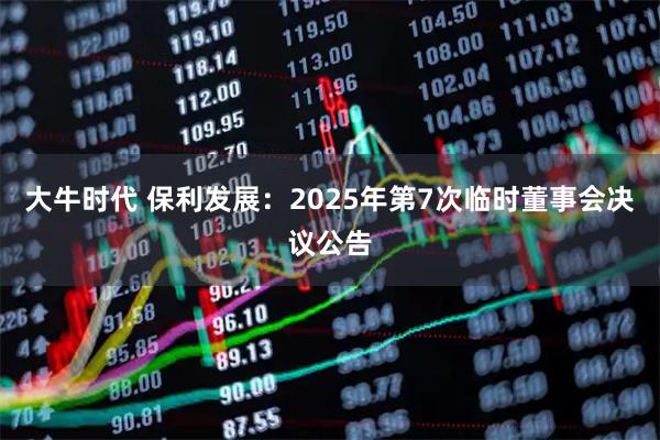 大牛时代 保利发展：2025年第7次临时董事会决议公告