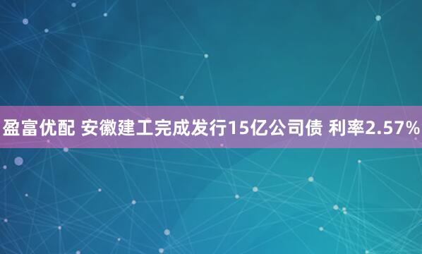 盈富优配 安徽建工完成发行15亿公司债 利率2.57%
