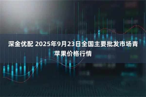 深金优配 2025年9月23日全国主要批发市场青苹果价格行情