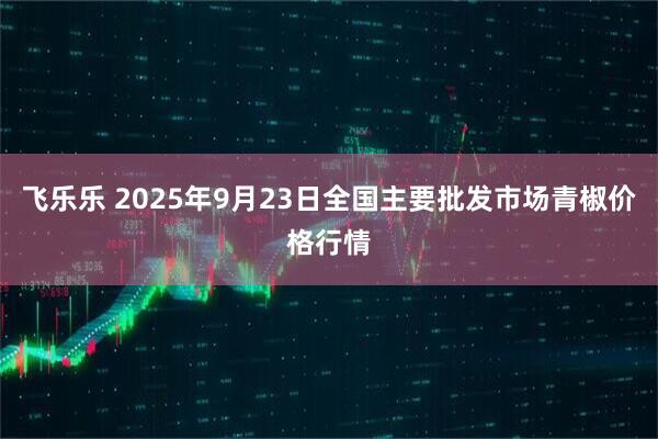 飞乐乐 2025年9月23日全国主要批发市场青椒价格行情