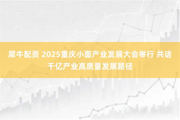 犀牛配资 2025重庆小面产业发展大会举行 共话千亿产业高质量发展路径