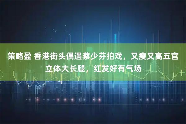 策略盈 香港街头偶遇蔡少芬拍戏，又瘦又高五官立体大长腿，红发好有气场