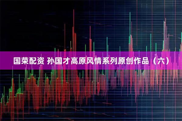 国荣配资 孙国才高原风情系列原创作品（六）