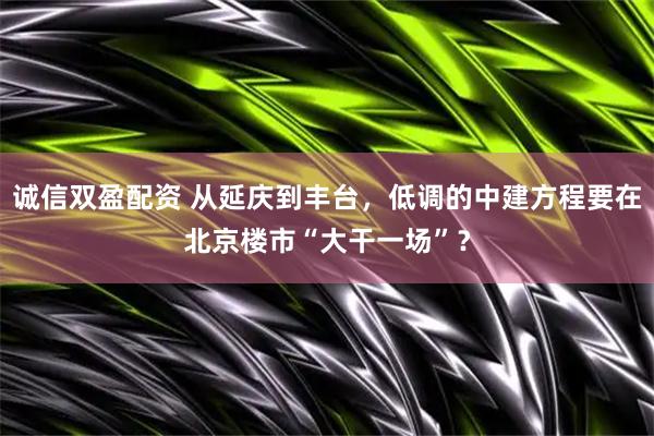 诚信双盈配资 从延庆到丰台，低调的中建方程要在北京楼市“大干一场”？