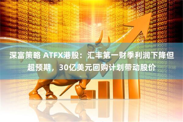 深富策略 ATFX港股：汇丰第一财季利润下降但超预期，30亿美元回购计划带动股价