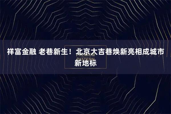 祥富金融 老巷新生！北京大吉巷焕新亮相成城市新地标