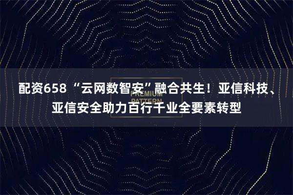 配资658 “云网数智安”融合共生！亚信科技、亚信安全助力百行千业全要素转型
