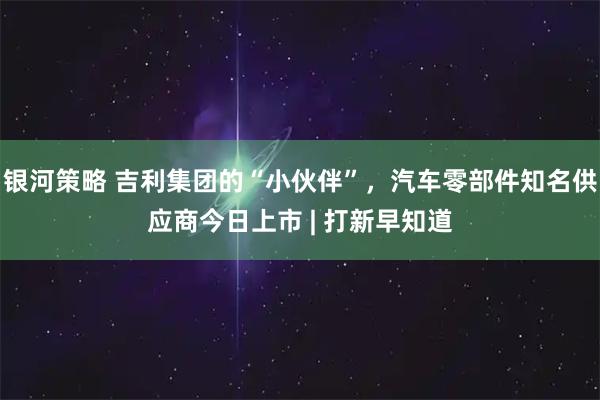 银河策略 吉利集团的“小伙伴”，汽车零部件知名供应商今日上市 | 打新早知道