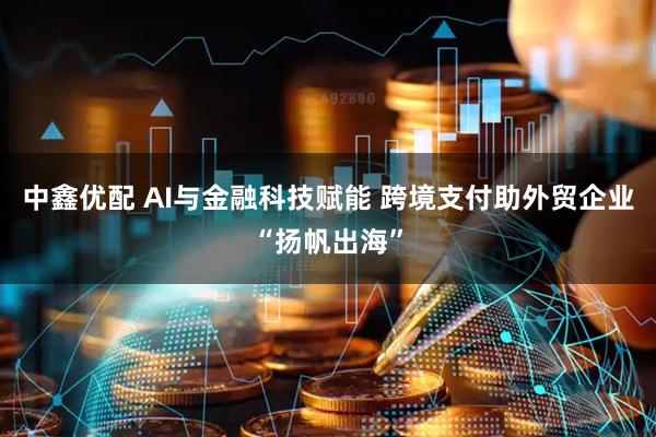 中鑫优配 AI与金融科技赋能 跨境支付助外贸企业“扬帆出海”