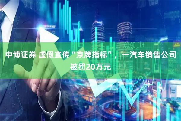中博证券 虚假宣传“京牌指标”，一汽车销售公司被罚20万元