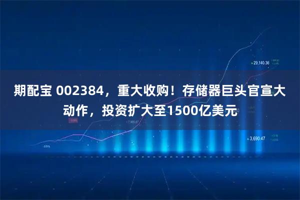 期配宝 002384，重大收购！存储器巨头官宣大动作，投资扩大至1500亿美元