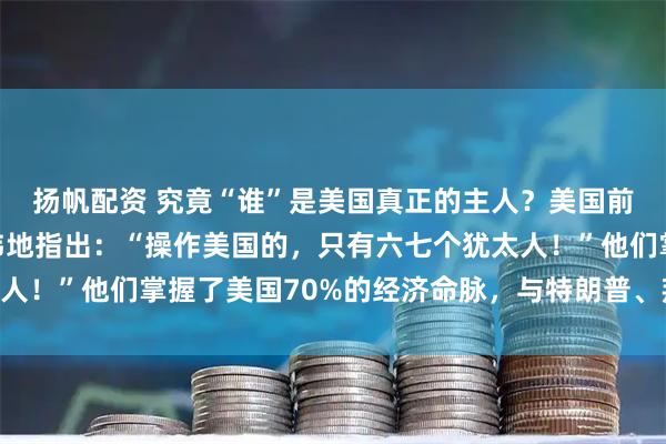 扬帆配资 究竟“谁”是美国真正的主人？美国前总统富兰克林毫不避讳地指出：“操作美国的，只有六七个犹太人！”他们掌握了美国70%的经济命脉，与特朗普、拜登联姻……