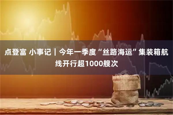 点登富 小事记｜今年一季度“丝路海运”集装箱航线开行超1000艘次
