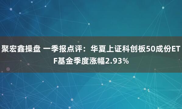 聚宏鑫操盘 一季报点评：华夏上证科创板50成份ETF基金季度涨幅2.93%