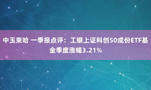 中玉束哈 一季报点评：工银上证科创50成份ETF基金季度涨幅3.21%