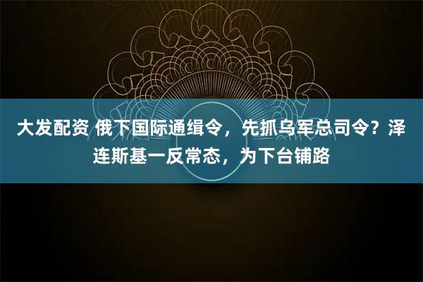 大发配资 俄下国际通缉令，先抓乌军总司令？泽连斯基一反常态，为下台铺路