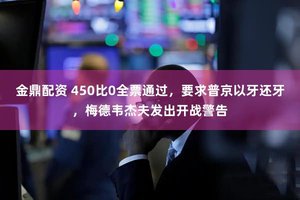 金鼎配资 450比0全票通过，要求普京以牙还牙，梅德韦杰夫发出开战警告