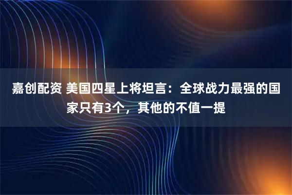 嘉创配资 美国四星上将坦言：全球战力最强的国家只有3个，其他的不值一提