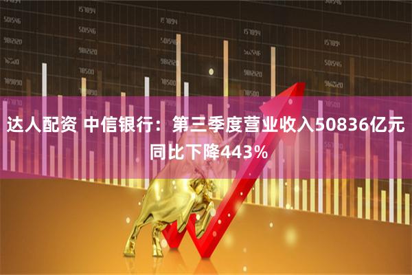 达人配资 中信银行：第三季度营业收入50836亿元 同比下降443%
