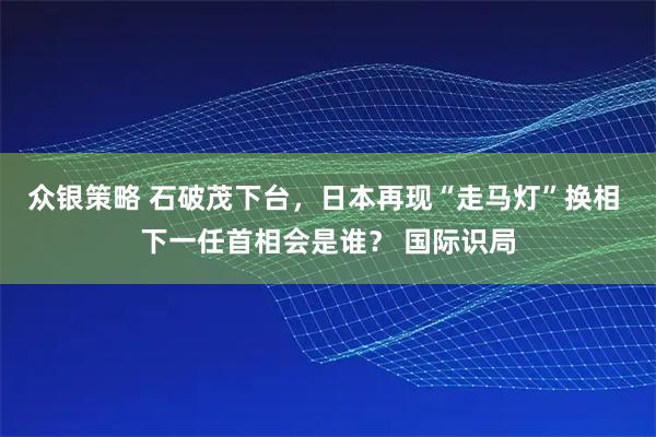 众银策略 石破茂下台，日本再现“走马灯”换相 下一任首相会是谁？ 国际识局