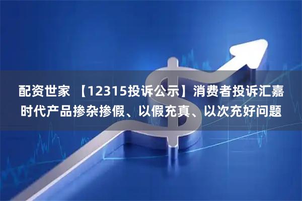 配资世家 【12315投诉公示】消费者投诉汇嘉时代产品掺杂掺假、以假充真、以次充好问题