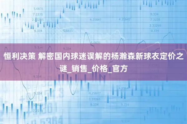 恒利决策 解密国内球迷误解的杨瀚森新球衣定价之谜_销售_价格_官方
