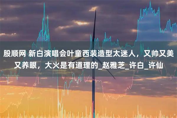 股顺网 新白演唱会叶童西装造型太迷人，又帅又美又养眼，大火是有道理的_赵雅芝_许白_许仙