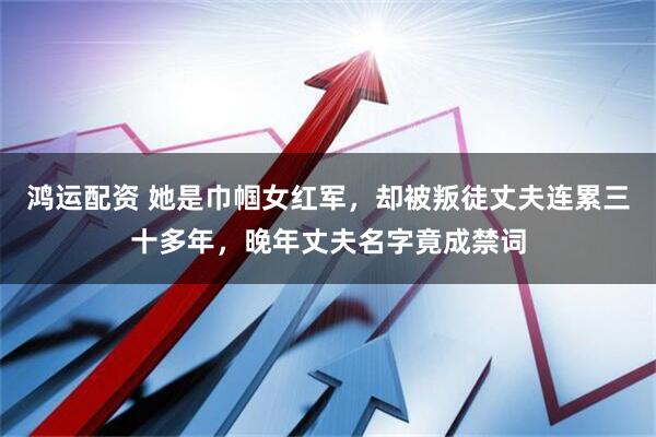 鸿运配资 她是巾帼女红军，却被叛徒丈夫连累三十多年，晚年丈夫名字竟成禁词