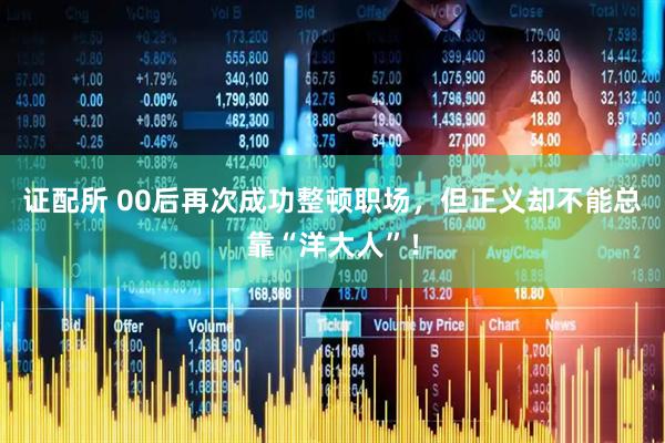 证配所 00后再次成功整顿职场,但正义却不能总靠“洋大人”!
